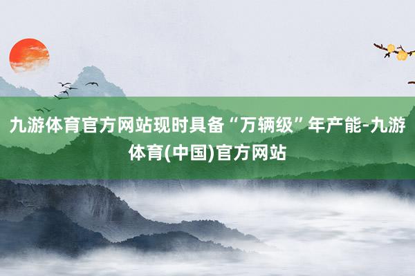 九游体育官方网站现时具备“万辆级”年产能-九游体育(中国)官方网站