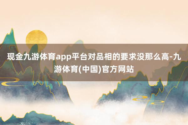 现金九游体育app平台对品相的要求没那么高-九游体育(中国)官方网站