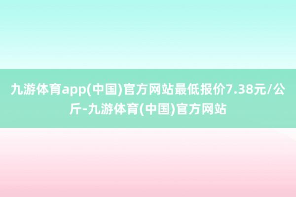 九游体育app(中国)官方网站最低报价7.38元/公斤-九游体育(中国)官方网站