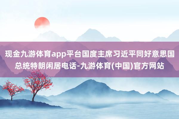 现金九游体育app平台国度主席习近平同好意思国总统特朗闲居电话-九游体育(中国)官方网站