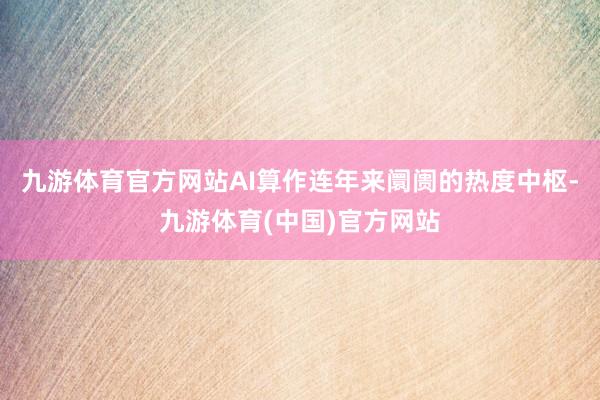 九游体育官方网站AI算作连年来阛阓的热度中枢-九游体育(中国)官方网站