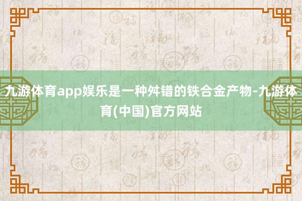 九游体育app娱乐是一种舛错的铁合金产物-九游体育(中国)官方网站