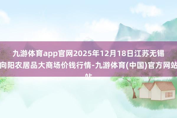 九游体育app官网2025年12月18日江苏无锡向阳农居品大商场价钱行情-九游体育(中国)官方网站
