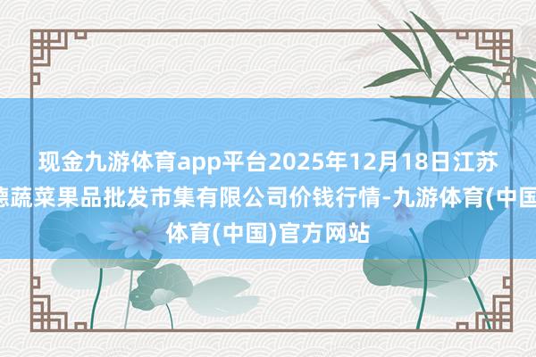 现金九游体育app平台2025年12月18日江苏宜兴市瑞德蔬菜果品批发市集有限公司价钱行情-九游体育(中国)官方网站