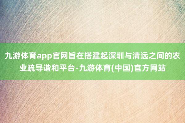 九游体育app官网旨在搭建起深圳与清远之间的农业疏导谐和平台-九游体育(中国)官方网站