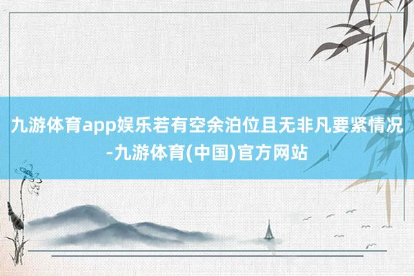 九游体育app娱乐若有空余泊位且无非凡要紧情况-九游体育(中国)官方网站