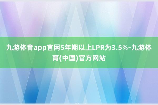 九游体育app官网5年期以上LPR为3.5%-九游体育(中国)官方网站