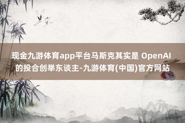 现金九游体育app平台马斯克其实是 OpenAI 的投合创举东谈主-九游体育(中国)官方网站