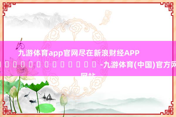 九游体育app官网尽在新浪财经APP -九游体育(中国)官方网站