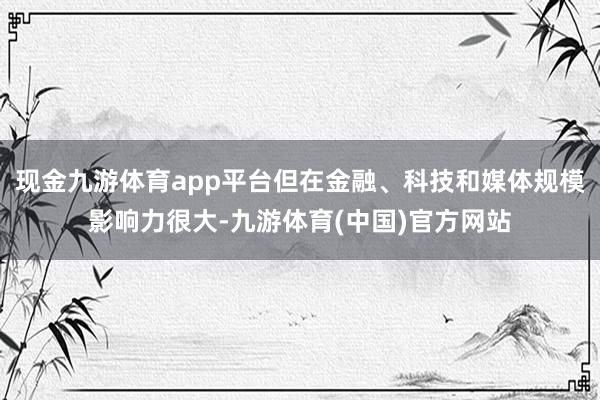 现金九游体育app平台但在金融、科技和媒体规模影响力很大-九游体育(中国)官方网站