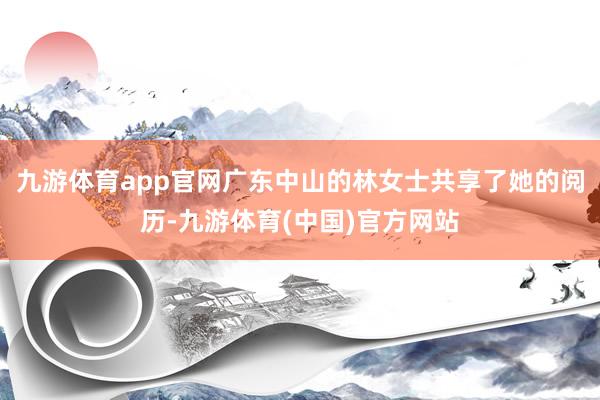 九游体育app官网广东中山的林女士共享了她的阅历-九游体育(中国)官方网站