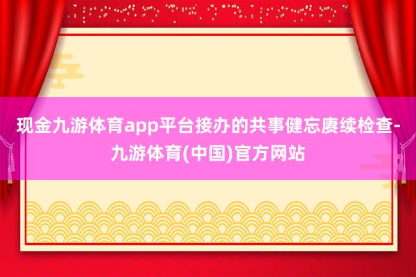 现金九游体育app平台接办的共事健忘赓续检查-九游体育(中国)官方网站